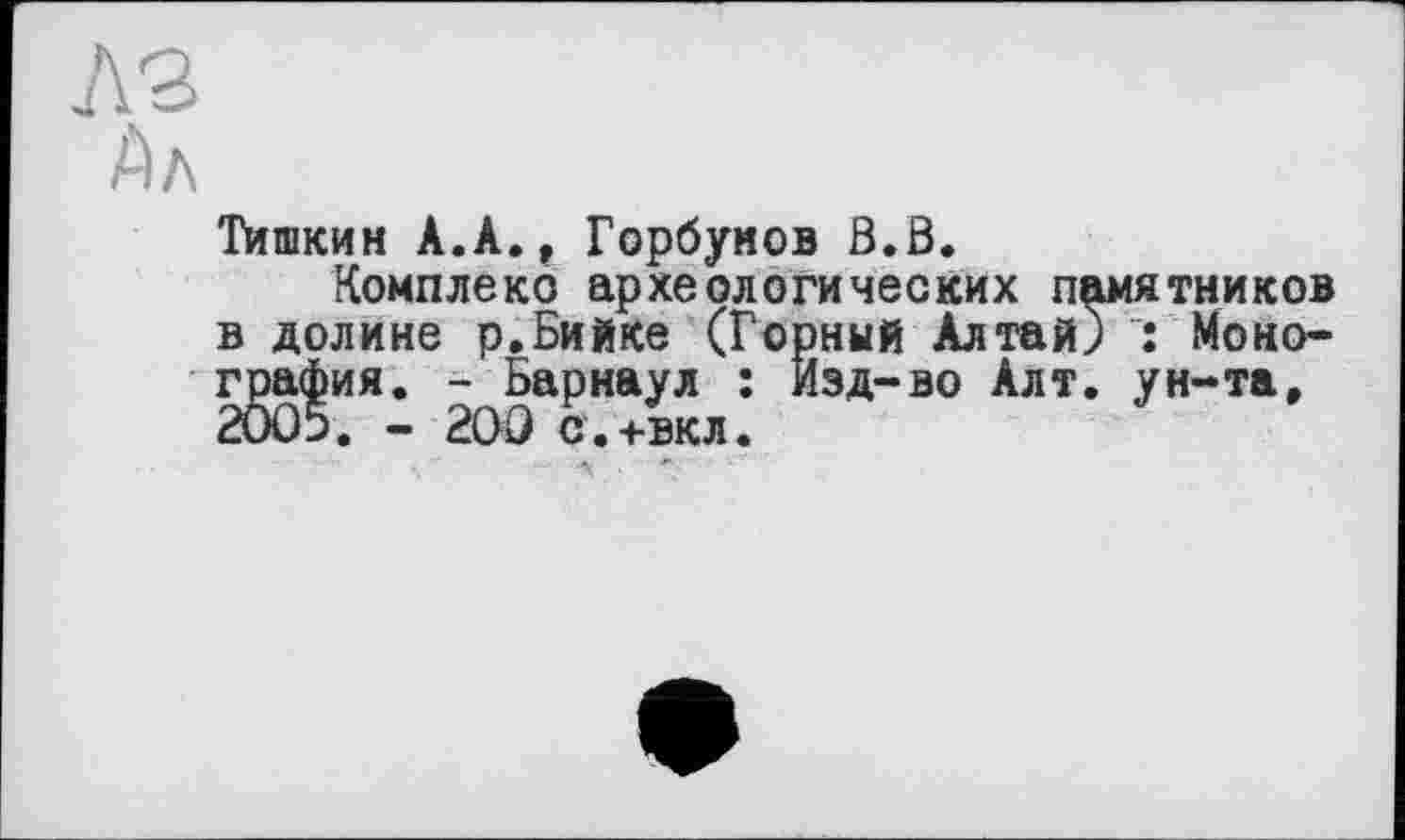 ﻿A3
Дл
Тишкин А.А., Горбунов В.В.
Комплекс археологических памятников в долине р.Бийке (Горный Алтай) : Монография. - Барнаул : Изд-во Алт. ун-та, 2005. - 200 с'.+вкл.